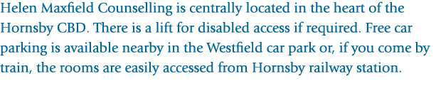 Helen Maxfield Counselling is centrally located in the heart of the Hornsby CBD. There is a lift for disabled access if required. Free car parking is available nearby in the Westfield carpark, or if you come by train, the rooms are easily accessed from Hornsby railway station.